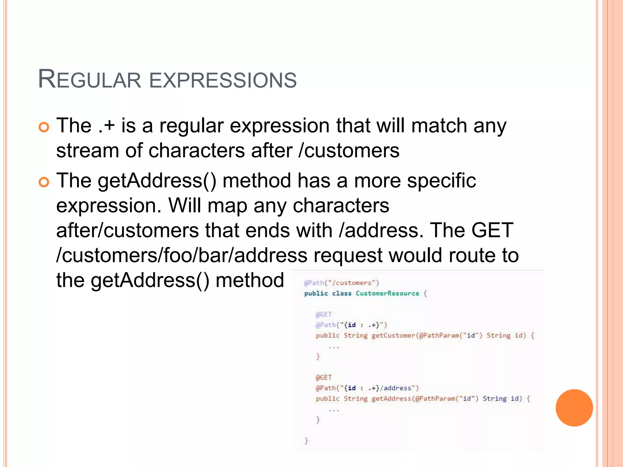 REGULAR EXPRESSIONS  The .+ is a regular expression that will match any stream of characters after /customers  The getAddress() method has a more specific expression. Will map any characters after/customers that ends with /address. The GET /customers/foo/bar/address request would route to the getAddress() method 