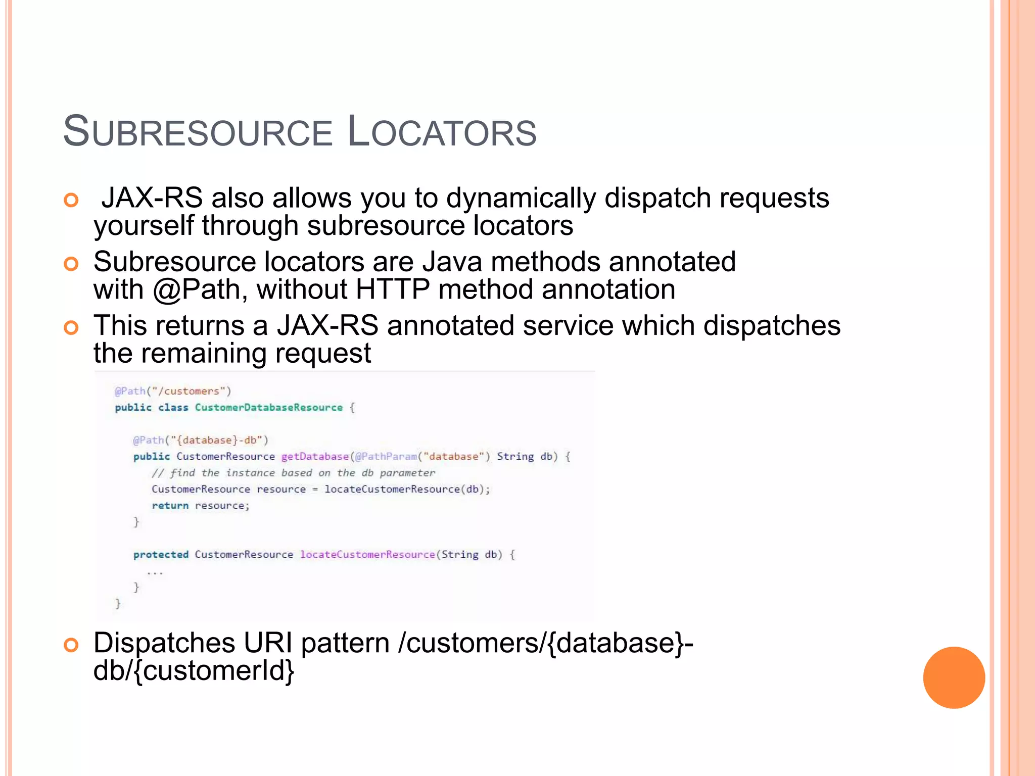 SUBRESOURCE LOCATORS  JAX-RS also allows you to dynamically dispatch requests yourself through subresource locators  Subresource locators are Java methods annotated with @Path, without HTTP method annotation  This returns a JAX-RS annotated service which dispatches the remaining request  Dispatches URI pattern /customers/{database}- db/{customerId} 
