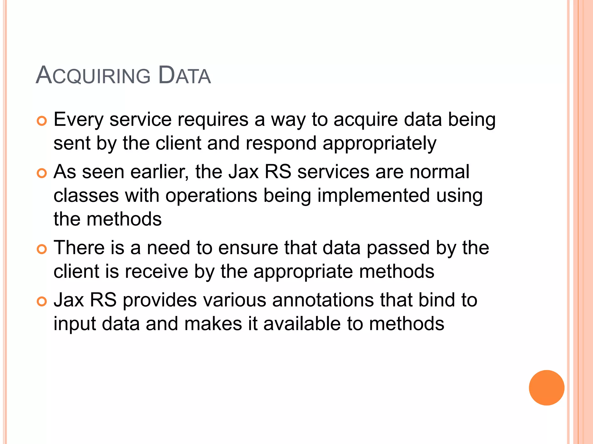 ACQUIRING DATA  Every service requires a way to acquire data being sent by the client and respond appropriately  As seen earlier, the Jax RS services are normal classes with operations being implemented using the methods  There is a need to ensure that data passed by the client is receive by the appropriate methods  Jax RS provides various annotations that bind to input data and makes it available to methods 
