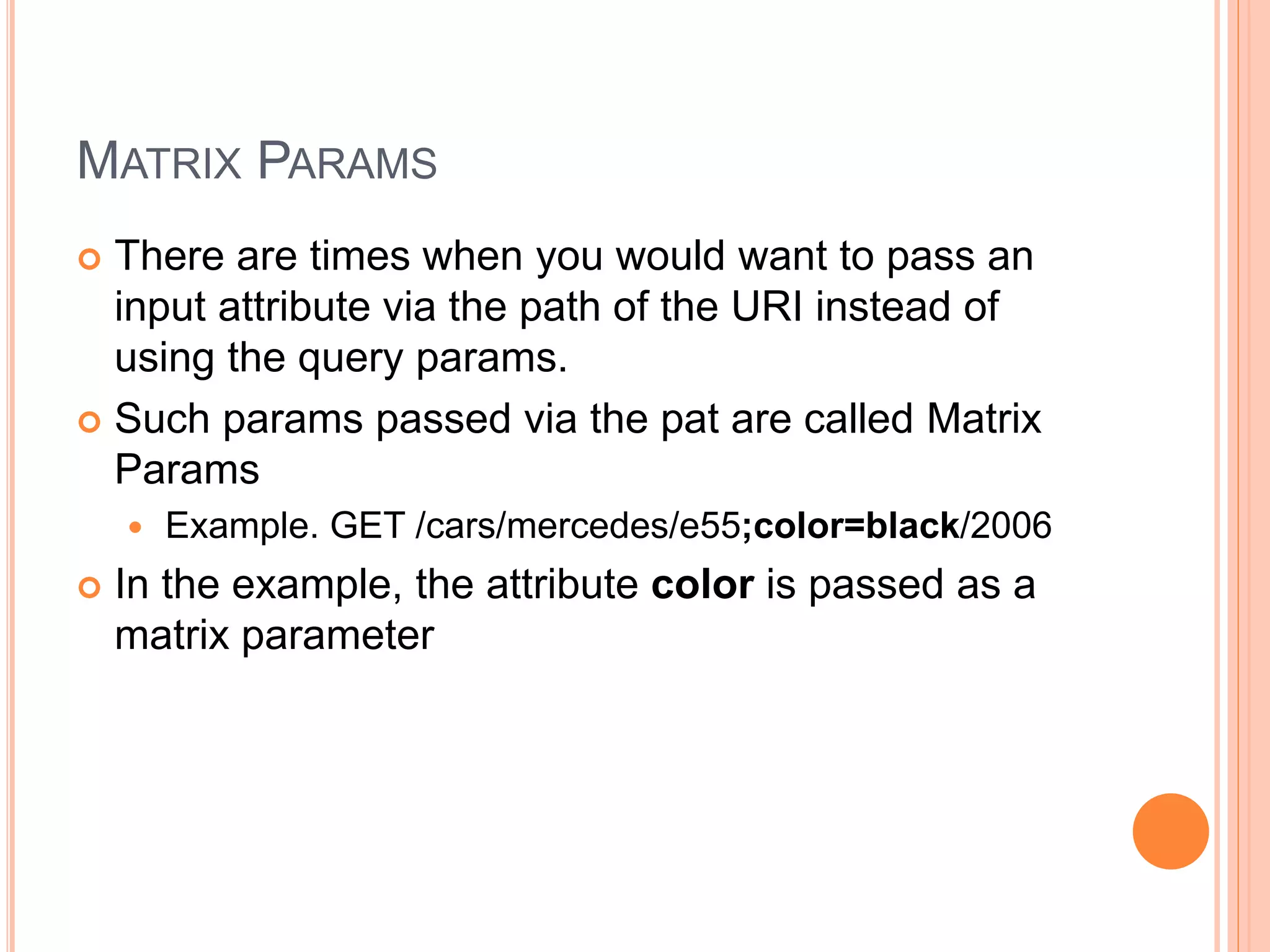 MATRIX PARAMS  There are times when you would want to pass an input attribute via the path of the URI instead of using the query params.  Such params passed via the pat are called Matrix Params  Example. GET /cars/mercedes/e55;color=black/2006  In the example, the attribute color is passed as a matrix parameter 