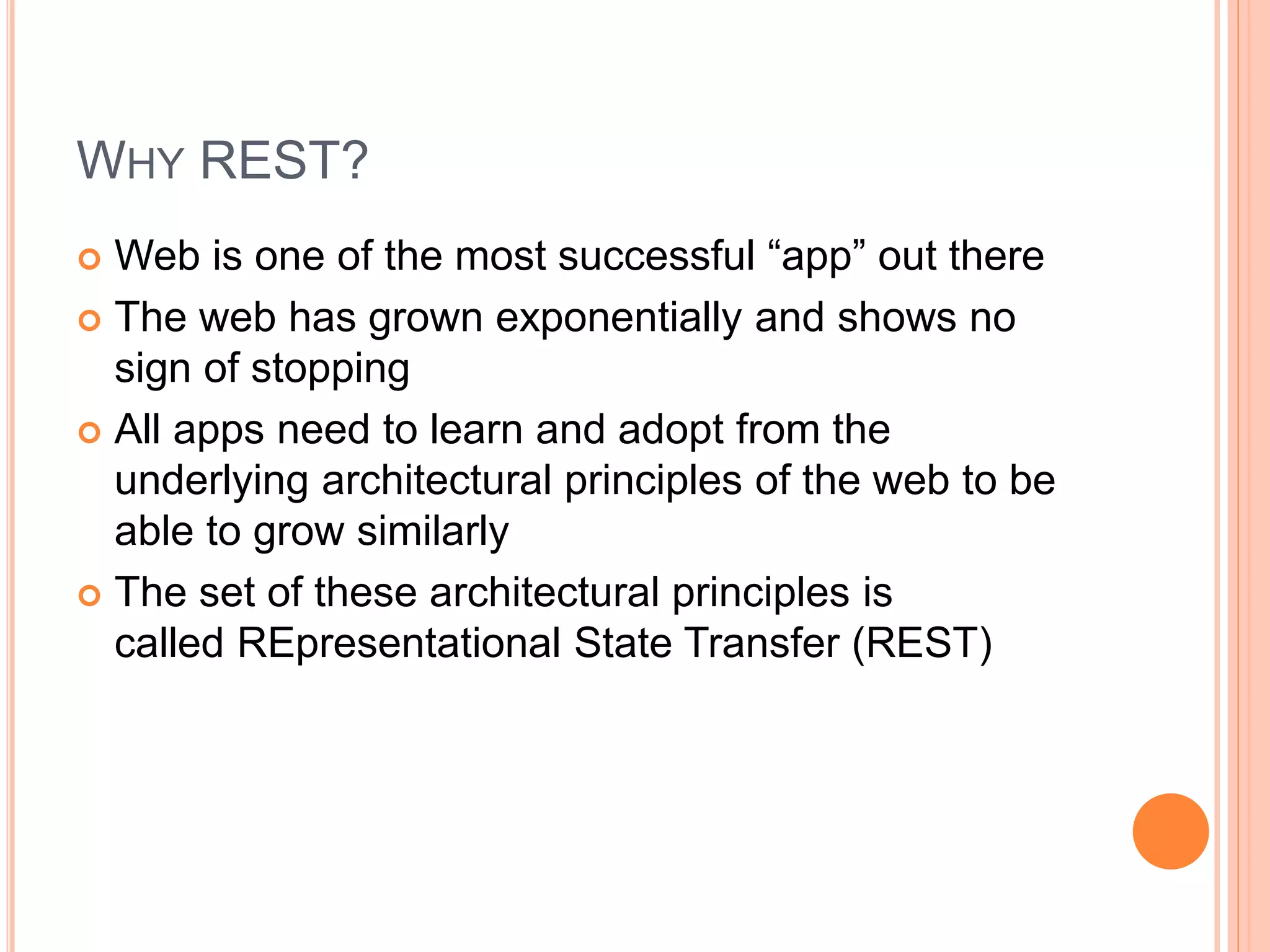 WHY REST?  Web is one of the most successful “app” out there  The web has grown exponentially and shows no sign of stopping  All apps need to learn and adopt from the underlying architectural principles of the web to be able to grow similarly  The set of these architectural principles is called REpresentational State Transfer (REST) 