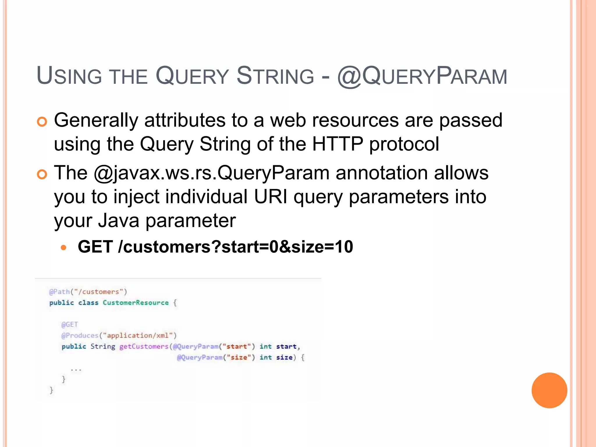 USING THE QUERY STRING - @QUERYPARAM  Generally attributes to a web resources are passed using the Query String of the HTTP protocol  The @javax.ws.rs.QueryParam annotation allows you to inject individual URI query parameters into your Java parameter  GET /customers?start=0&size=10 