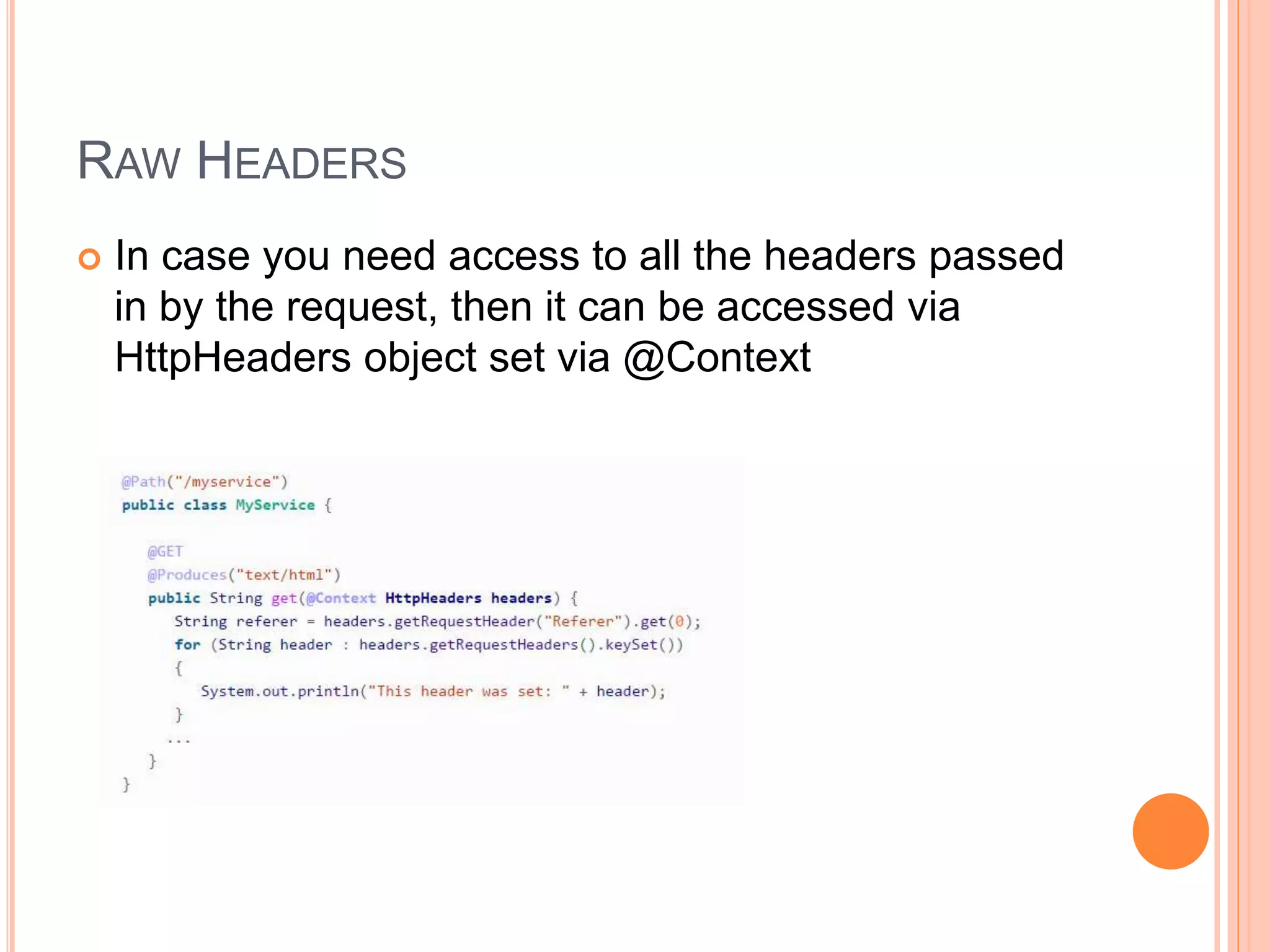 RAW HEADERS  In case you need access to all the headers passed in by the request, then it can be accessed via HttpHeaders object set via @Context 