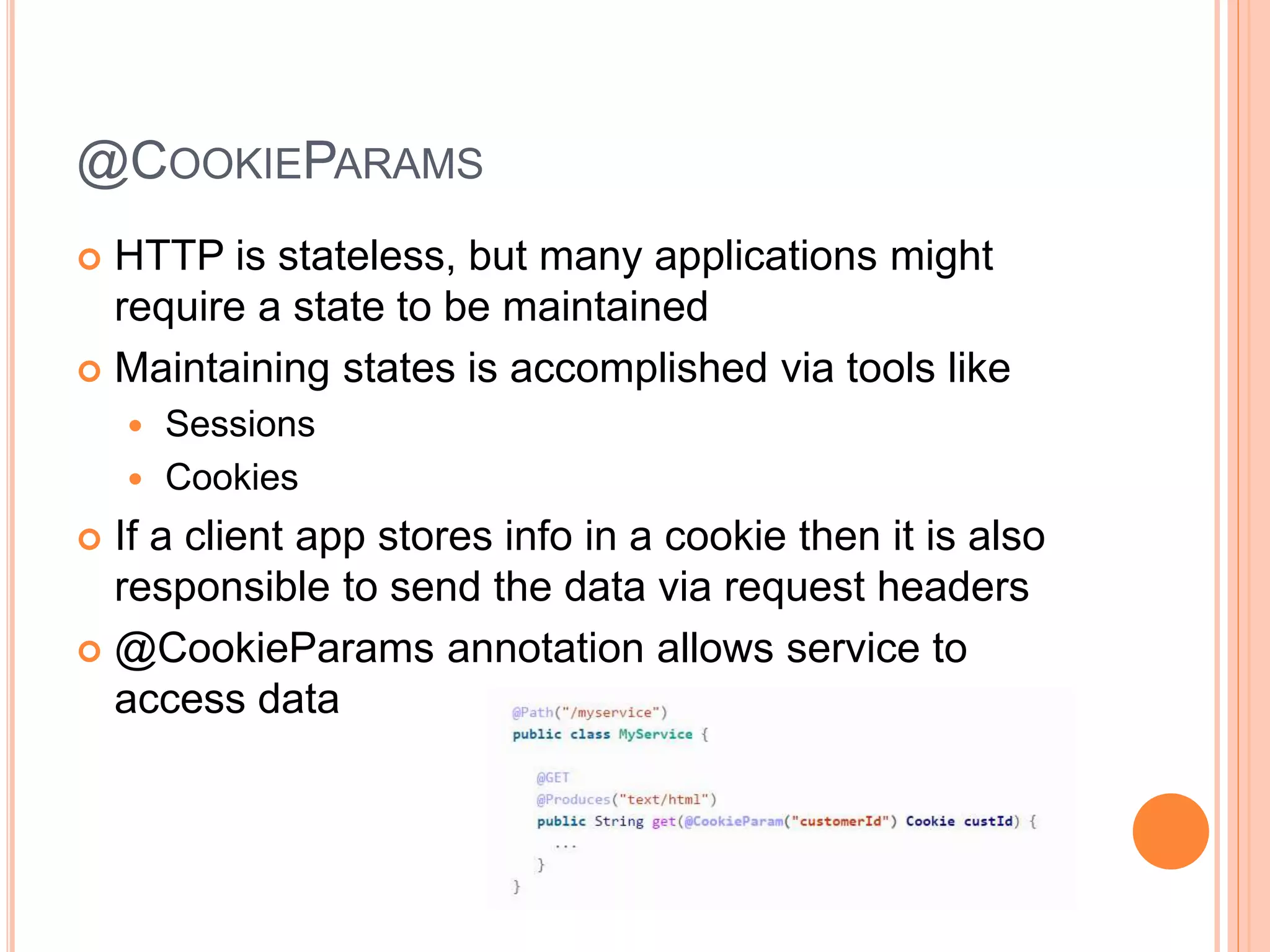 @COOKIEPARAMS  HTTP is stateless, but many applications might require a state to be maintained  Maintaining states is accomplished via tools like  Sessions  Cookies  If a client app stores info in a cookie then it is also responsible to send the data via request headers  @CookieParams annotation allows service to access data 