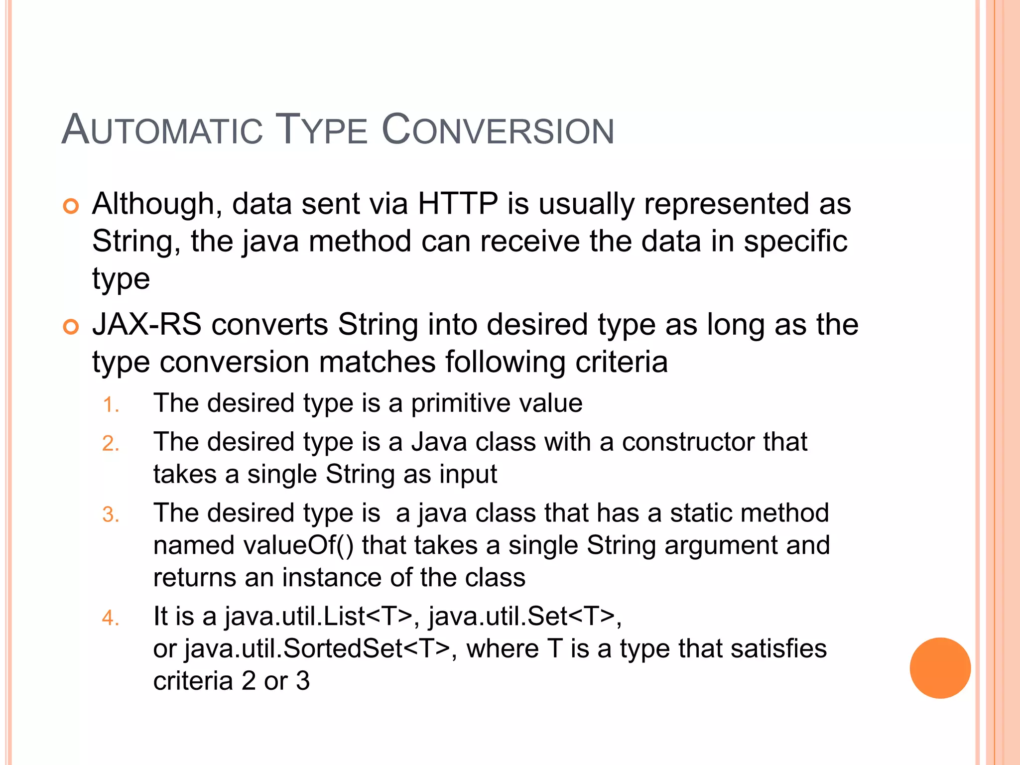 AUTOMATIC TYPE CONVERSION  Although, data sent via HTTP is usually represented as String, the java method can receive the data in specific type  JAX-RS converts String into desired type as long as the type conversion matches following criteria 1. The desired type is a primitive value 2. The desired type is a Java class with a constructor that takes a single String as input 3. The desired type is a java class that has a static method named valueOf() that takes a single String argument and returns an instance of the class 4. It is a java.util.List<T>, java.util.Set<T>, or java.util.SortedSet<T>, where T is a type that satisfies criteria 2 or 3 