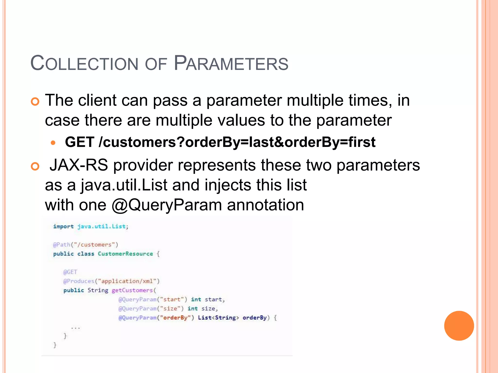 COLLECTION OF PARAMETERS  The client can pass a parameter multiple times, in case there are multiple values to the parameter  GET /customers?orderBy=last&orderBy=first  JAX-RS provider represents these two parameters as a java.util.List and injects this list with one @QueryParam annotation 