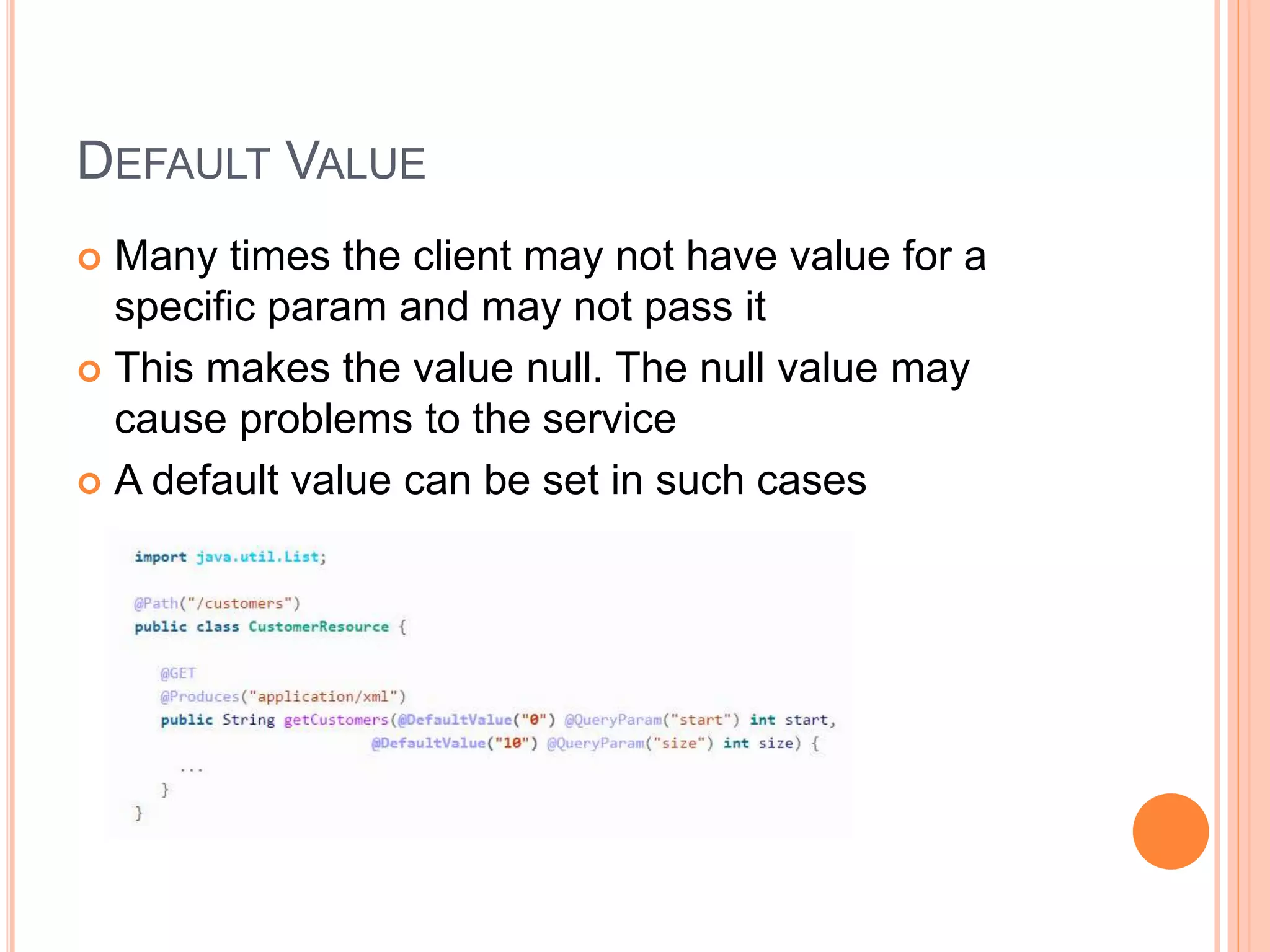 DEFAULT VALUE  Many times the client may not have value for a specific param and may not pass it  This makes the value null. The null value may cause problems to the service  A default value can be set in such cases 