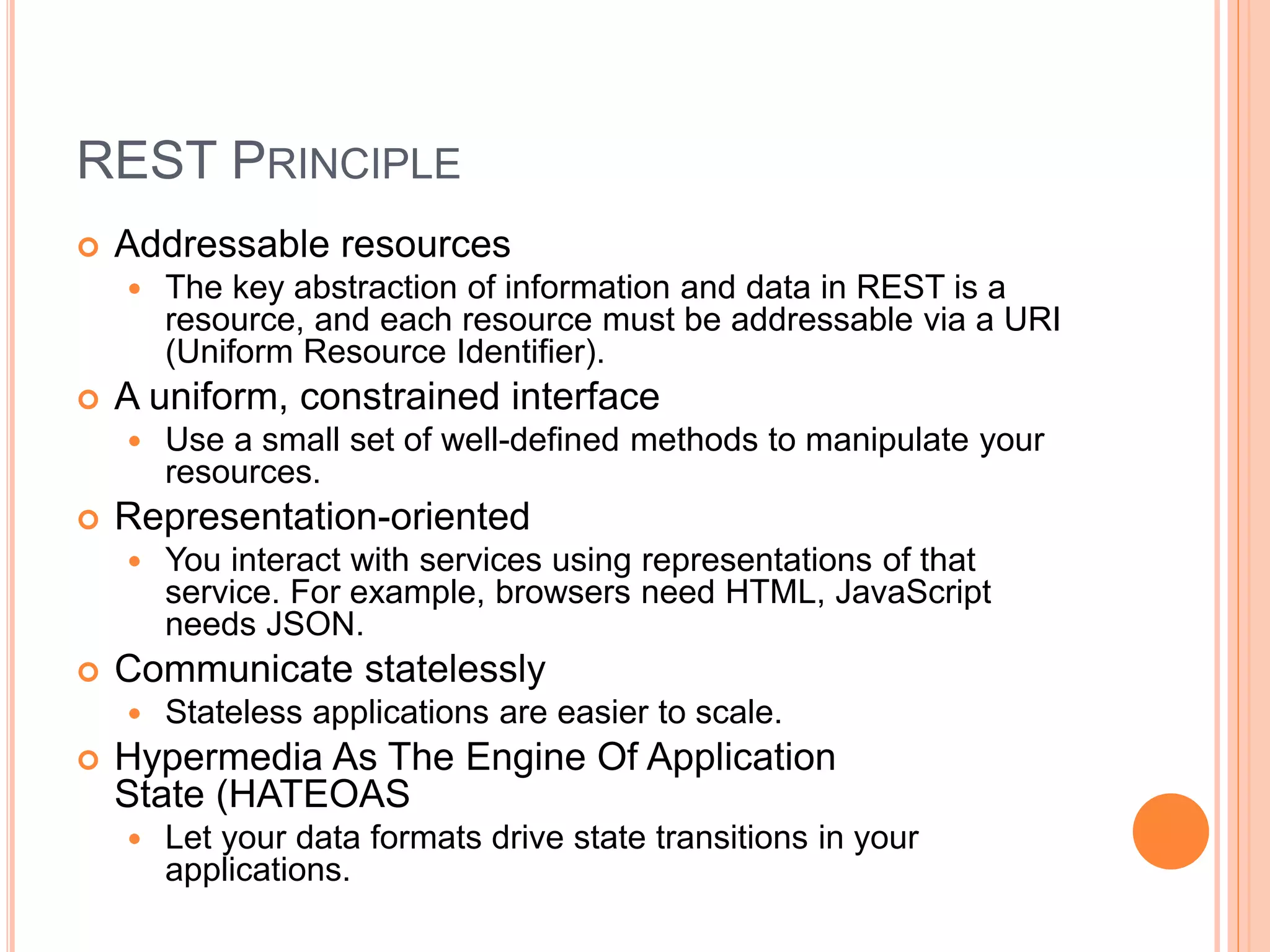 REST PRINCIPLE  Addressable resources  The key abstraction of information and data in REST is a resource, and each resource must be addressable via a URI (Uniform Resource Identifier).  A uniform, constrained interface  Use a small set of well-defined methods to manipulate your resources.  Representation-oriented  You interact with services using representations of that service. For example, browsers need HTML, JavaScript needs JSON.  Communicate statelessly  Stateless applications are easier to scale.  Hypermedia As The Engine Of Application State (HATEOAS  Let your data formats drive state transitions in your applications. 