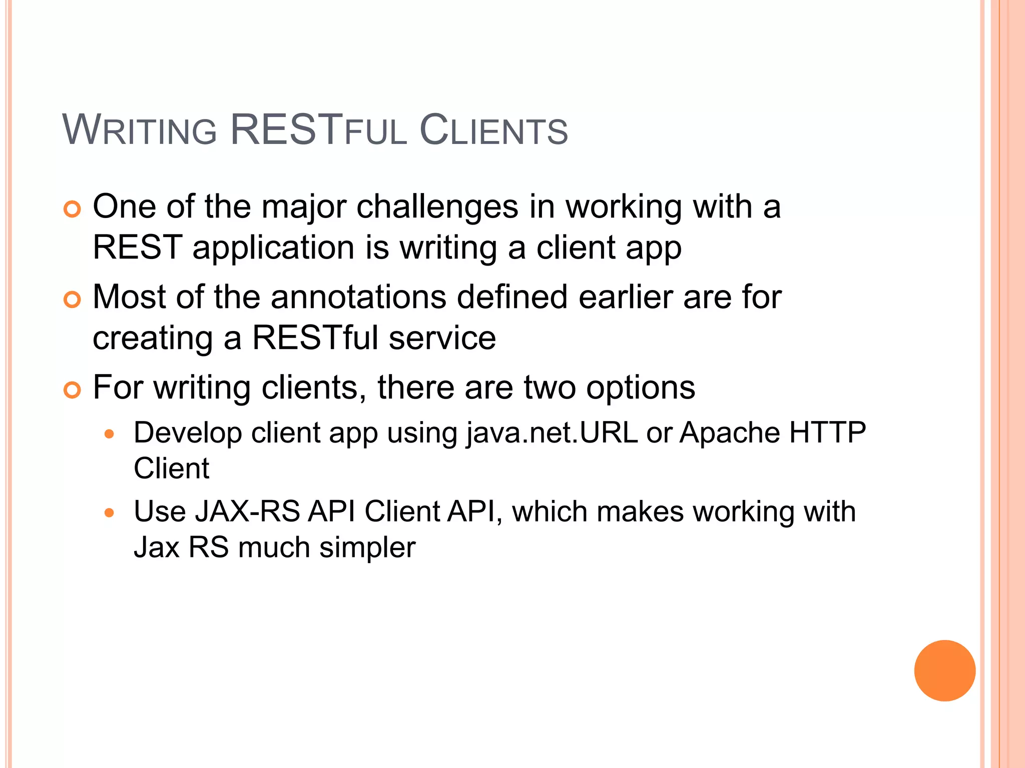 WRITING RESTFUL CLIENTS  One of the major challenges in working with a REST application is writing a client app  Most of the annotations defined earlier are for creating a RESTful service  For writing clients, there are two options  Develop client app using java.net.URL or Apache HTTP Client  Use JAX-RS API Client API, which makes working with Jax RS much simpler 