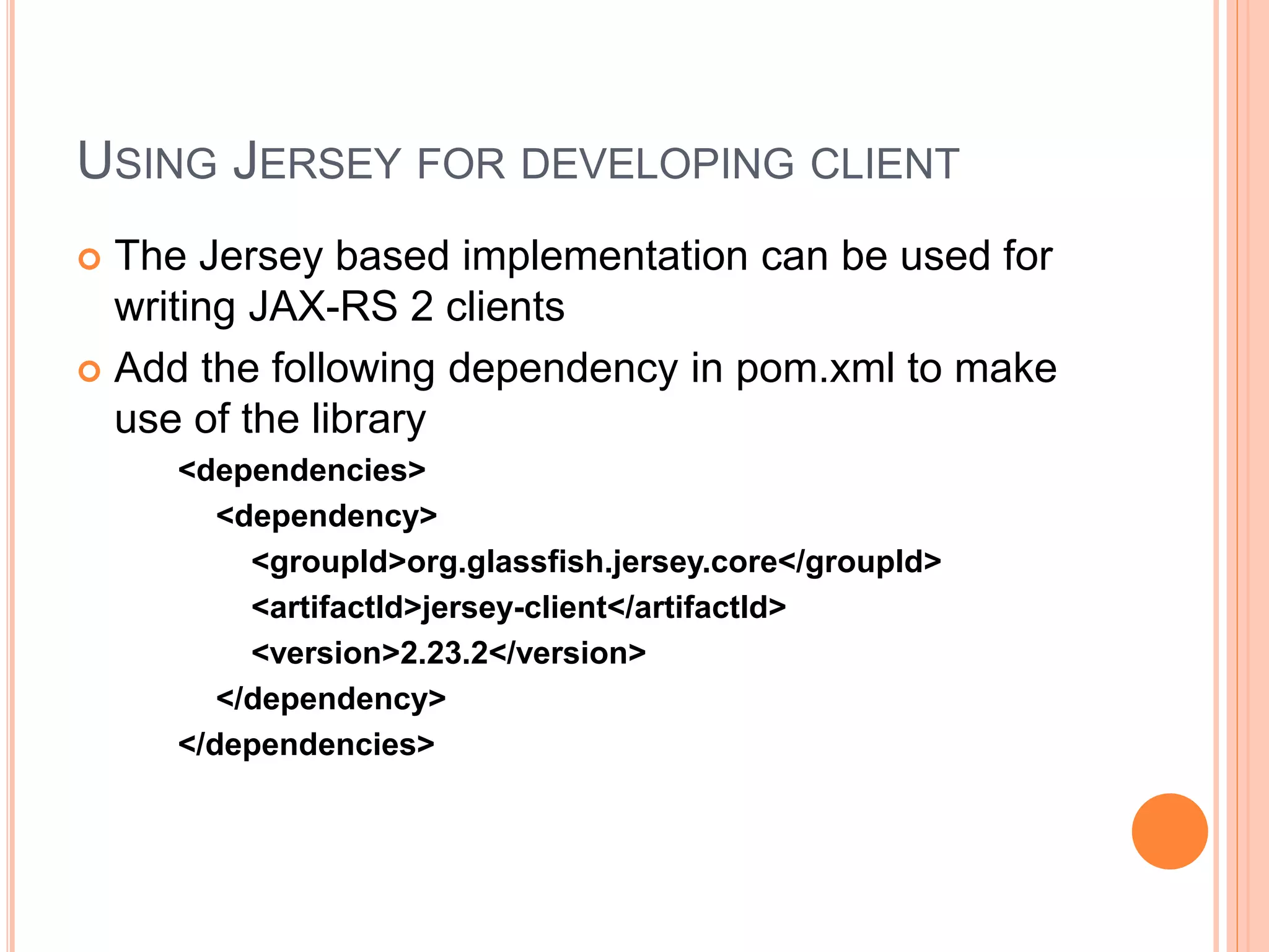 USING JERSEY FOR DEVELOPING CLIENT  The Jersey based implementation can be used for writing JAX-RS 2 clients  Add the following dependency in pom.xml to make use of the library <dependencies> <dependency> <groupId>org.glassfish.jersey.core</groupId> <artifactId>jersey-client</artifactId> <version>2.23.2</version> </dependency> </dependencies> 