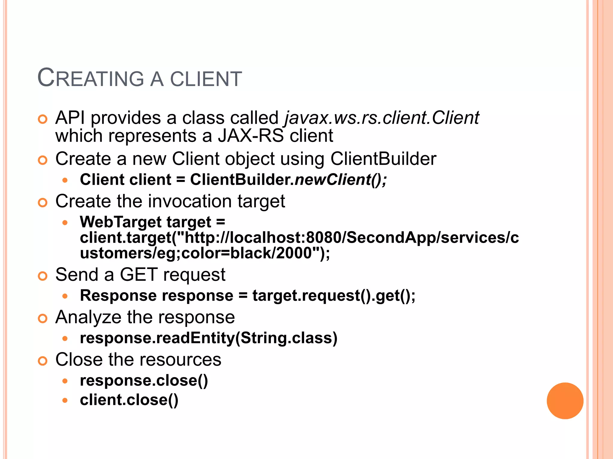 CREATING A CLIENT  API provides a class called javax.ws.rs.client.Client which represents a JAX-RS client  Create a new Client object using ClientBuilder  Client client = ClientBuilder.newClient();  Create the invocation target  WebTarget target = client.target("http://localhost:8080/SecondApp/services/c ustomers/eg;color=black/2000");  Send a GET request  Response response = target.request().get();  Analyze the response  response.readEntity(String.class)  Close the resources  response.close()  client.close() 