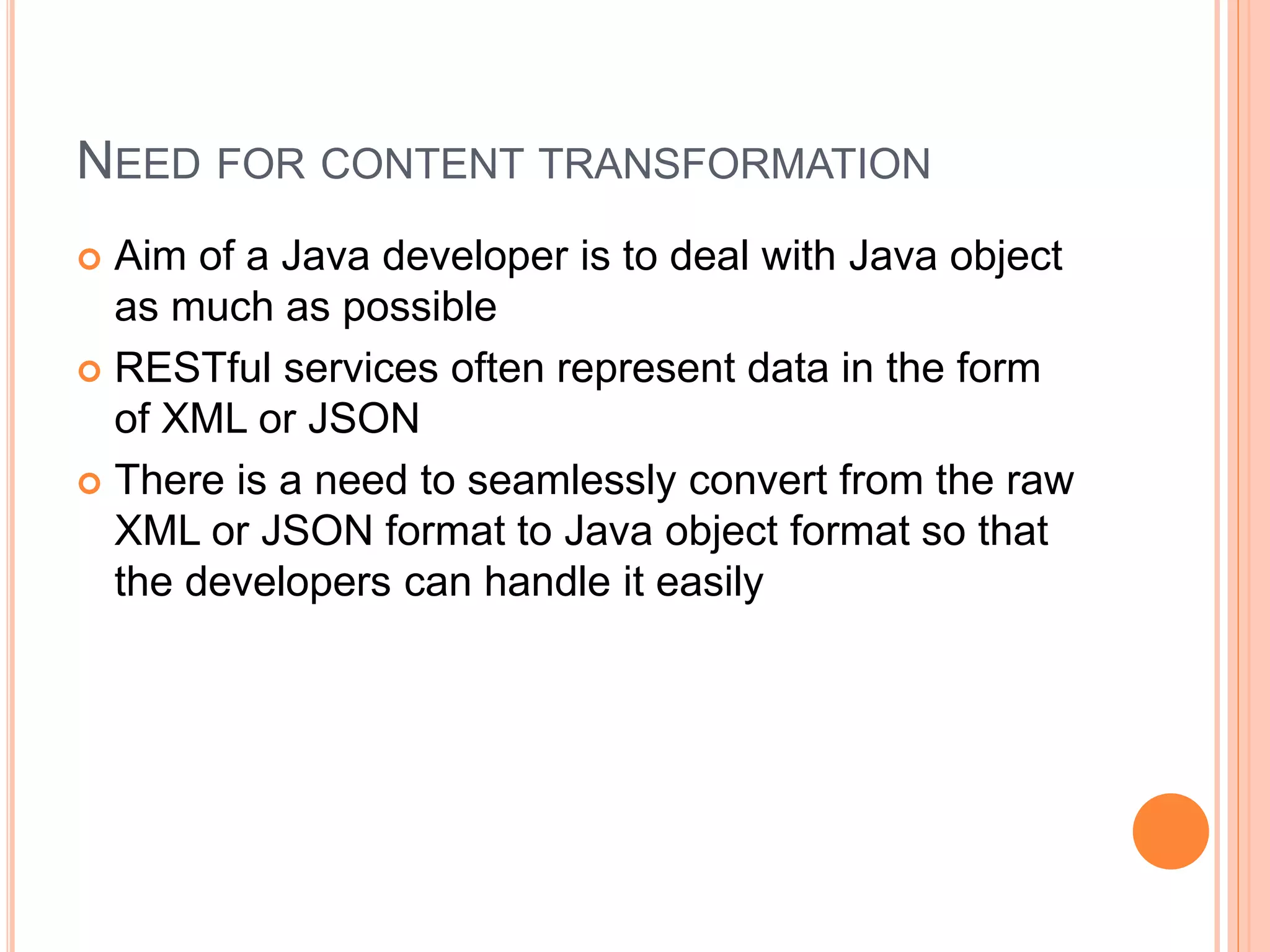 NEED FOR CONTENT TRANSFORMATION  Aim of a Java developer is to deal with Java object as much as possible  RESTful services often represent data in the form of XML or JSON  There is a need to seamlessly convert from the raw XML or JSON format to Java object format so that the developers can handle it easily 