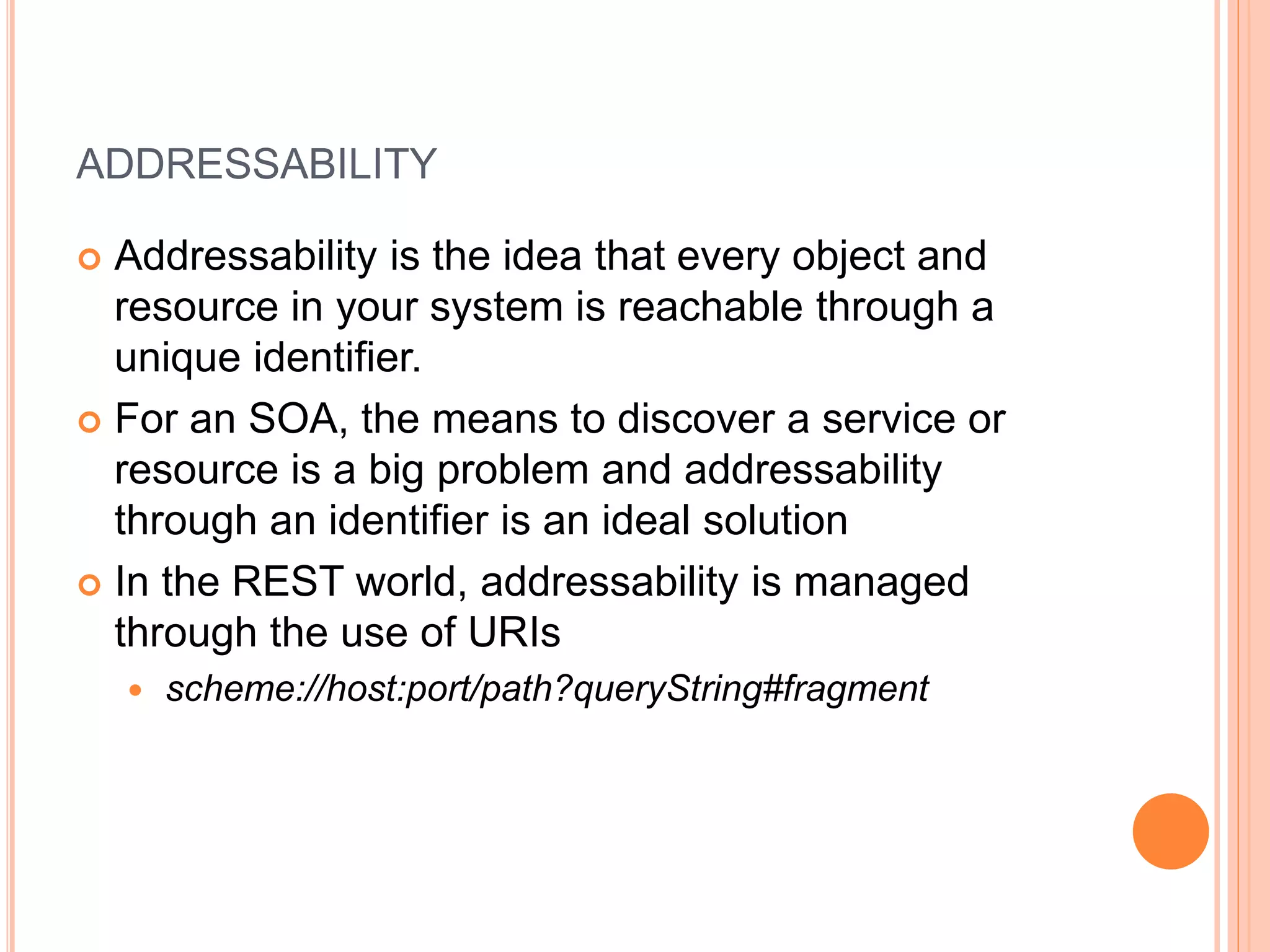 ADDRESSABILITY  Addressability is the idea that every object and resource in your system is reachable through a unique identifier.  For an SOA, the means to discover a service or resource is a big problem and addressability through an identifier is an ideal solution  In the REST world, addressability is managed through the use of URIs  scheme://host:port/path?queryString#fragment 