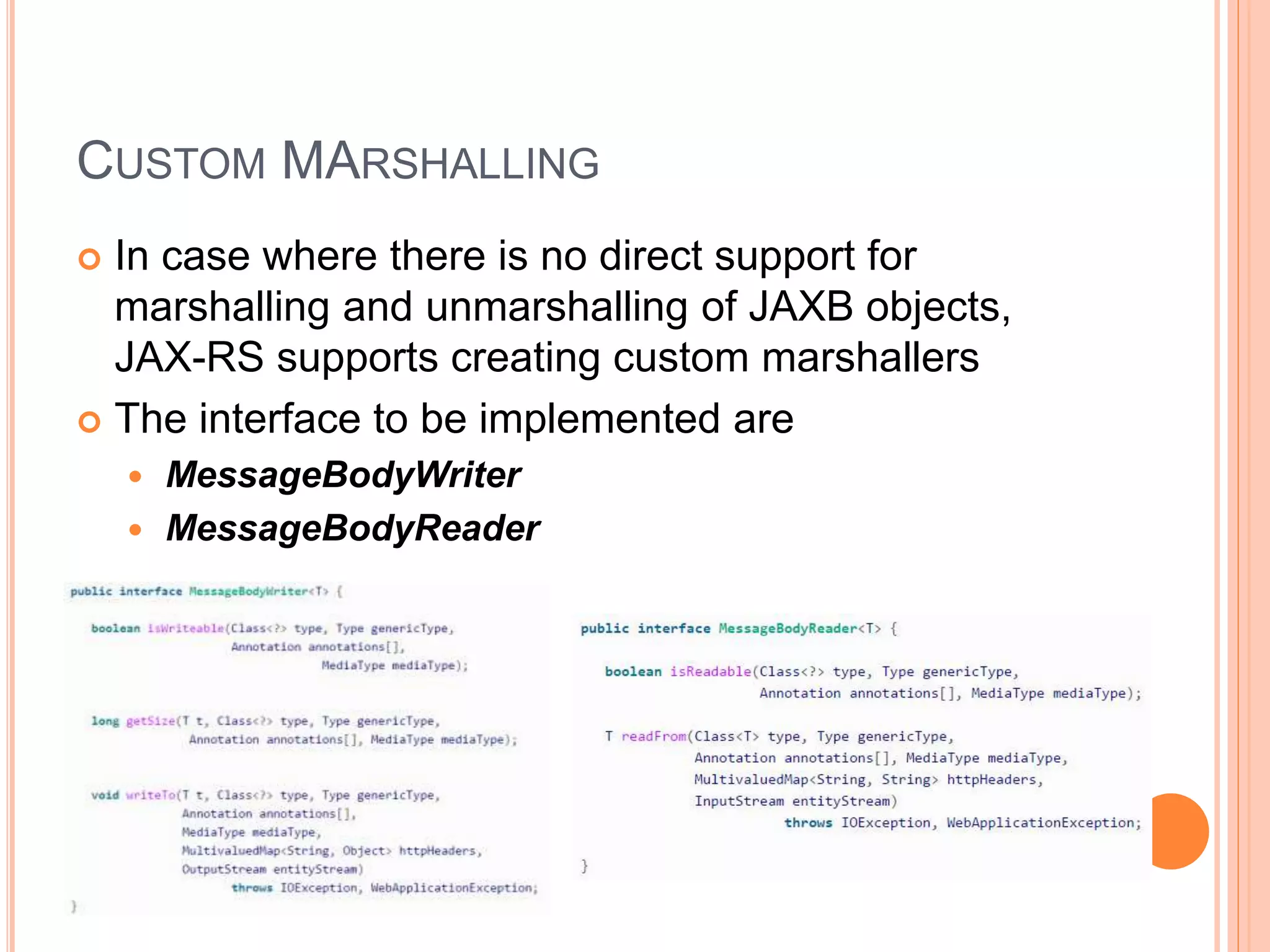 CUSTOM MARSHALLING  In case where there is no direct support for marshalling and unmarshalling of JAXB objects, JAX-RS supports creating custom marshallers  The interface to be implemented are  MessageBodyWriter  MessageBodyReader 