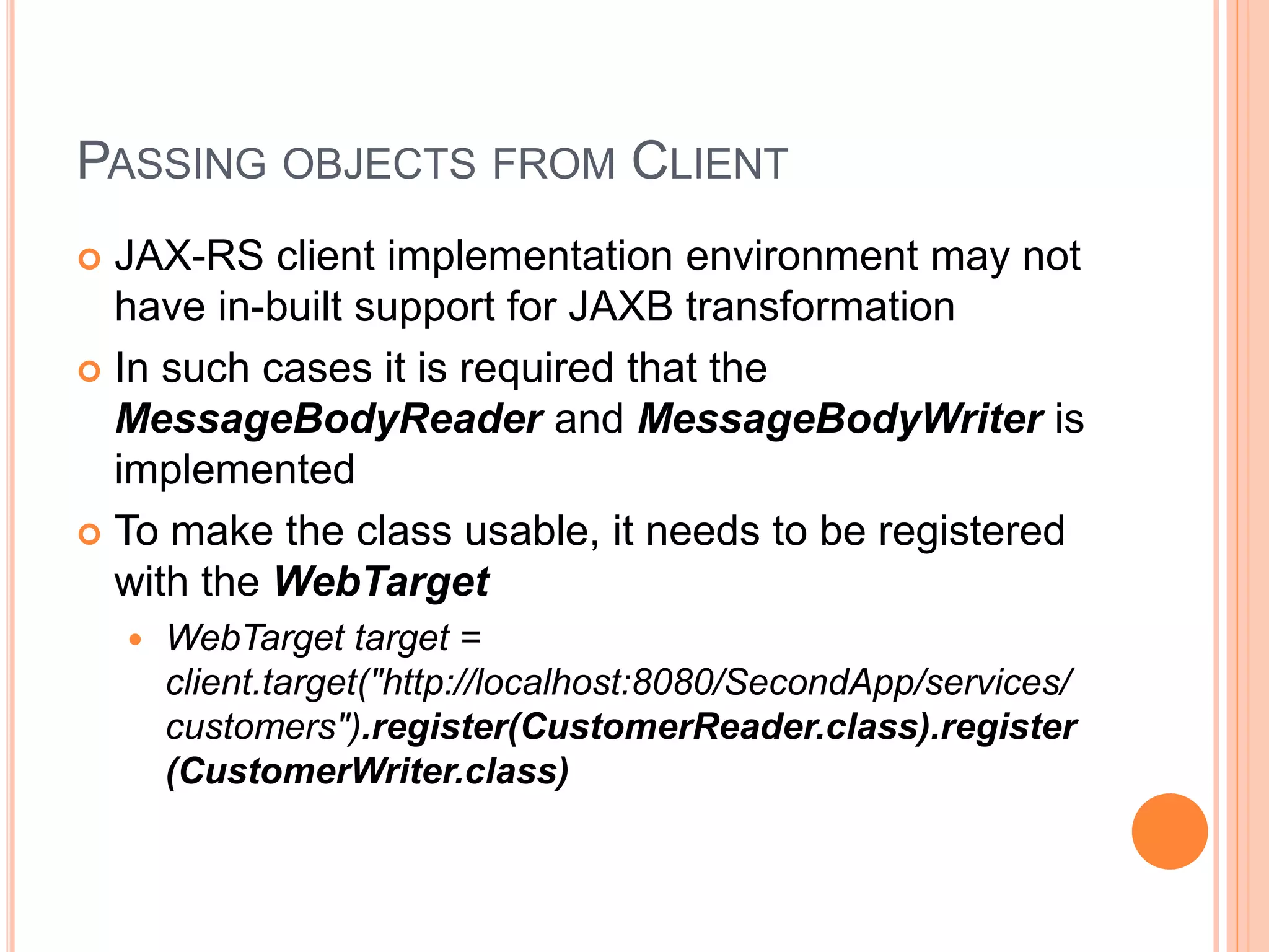 PASSING OBJECTS FROM CLIENT  JAX-RS client implementation environment may not have in-built support for JAXB transformation  In such cases it is required that the MessageBodyReader and MessageBodyWriter is implemented  To make the class usable, it needs to be registered with the WebTarget  WebTarget target = client.target("http://localhost:8080/SecondApp/services/ customers").register(CustomerReader.class).register (CustomerWriter.class) 