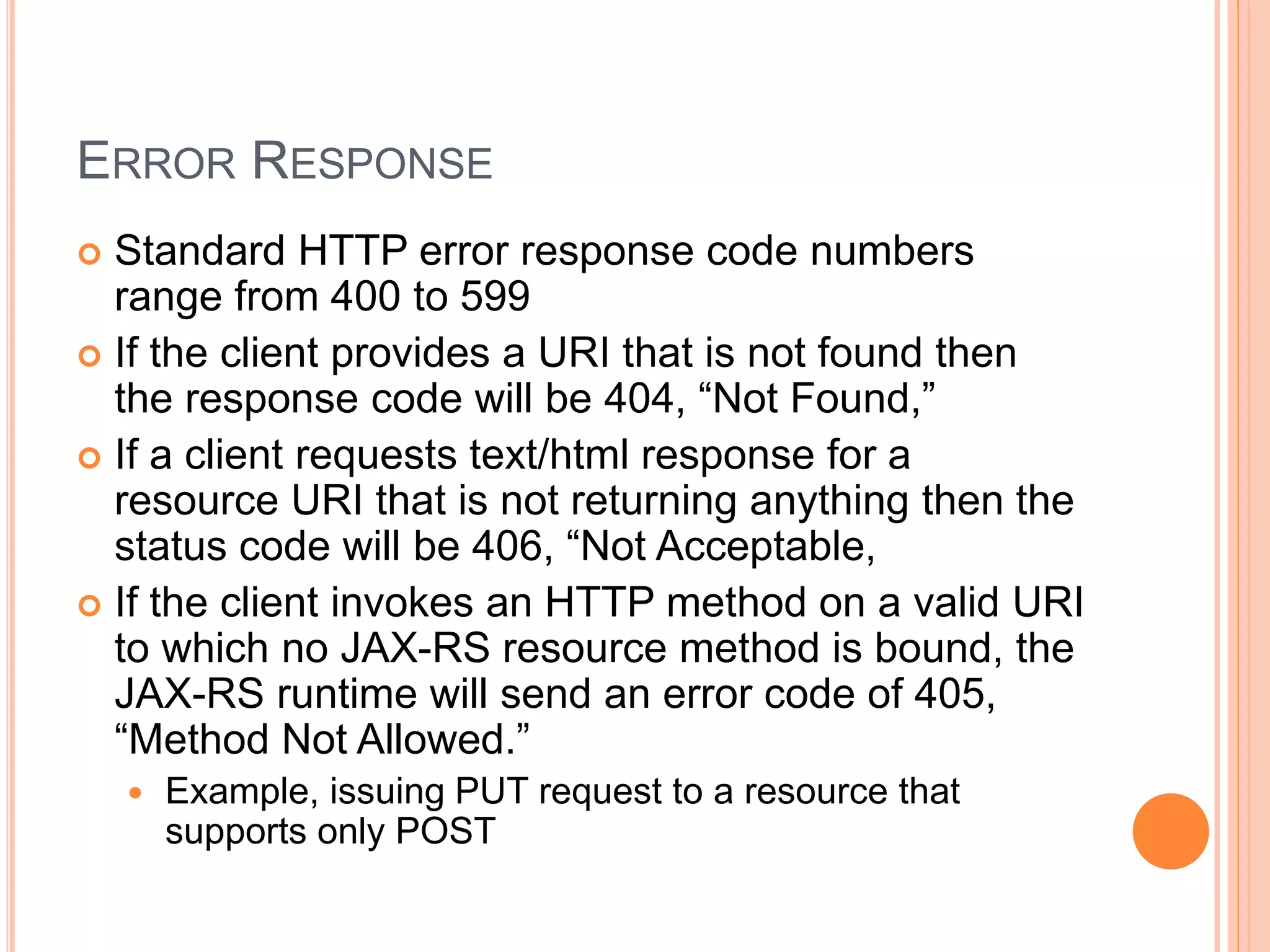 ERROR RESPONSE  Standard HTTP error response code numbers range from 400 to 599  If the client provides a URI that is not found then the response code will be 404, “Not Found,”  If a client requests text/html response for a resource URI that is not returning anything then the status code will be 406, “Not Acceptable,  If the client invokes an HTTP method on a valid URI to which no JAX-RS resource method is bound, the JAX-RS runtime will send an error code of 405, “Method Not Allowed.”  Example, issuing PUT request to a resource that supports only POST 