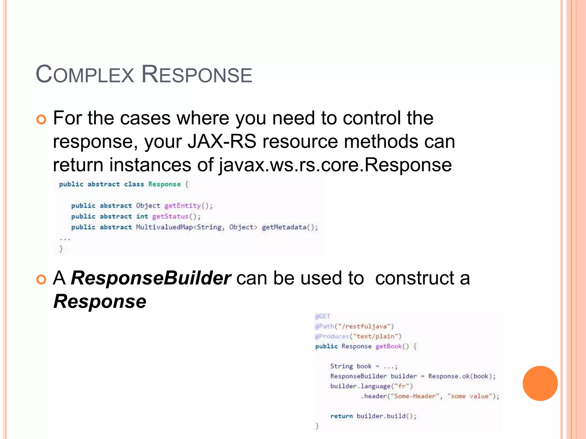 COMPLEX RESPONSE  For the cases where you need to control the response, your JAX-RS resource methods can return instances of javax.ws.rs.core.Response  A ResponseBuilder can be used to construct a Response 