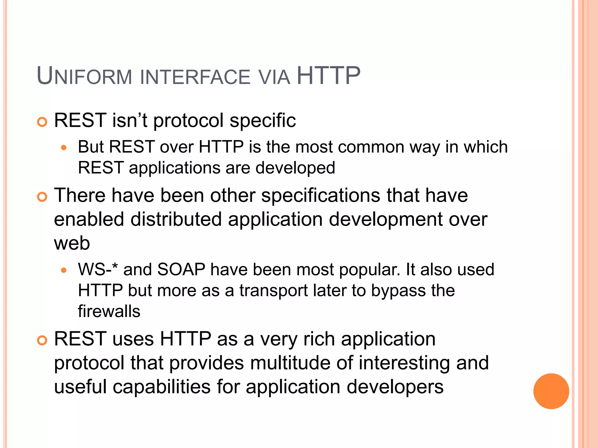 UNIFORM INTERFACE VIA HTTP  REST isn’t protocol specific  But REST over HTTP is the most common way in which REST applications are developed  There have been other specifications that have enabled distributed application development over web  WS-* and SOAP have been most popular. It also used HTTP but more as a transport later to bypass the firewalls  REST uses HTTP as a very rich application protocol that provides multitude of interesting and useful capabilities for application developers 