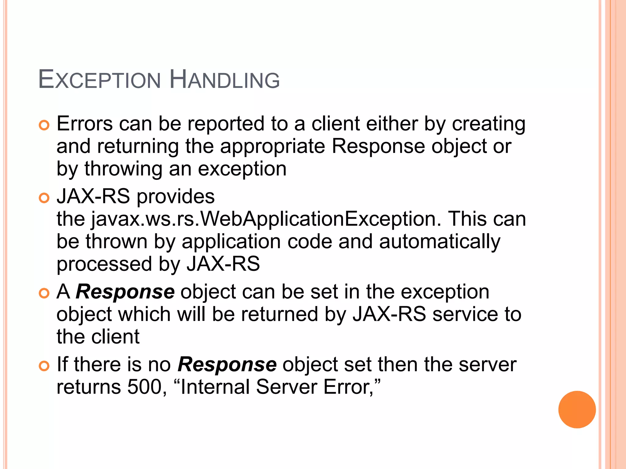 EXCEPTION HANDLING  Errors can be reported to a client either by creating and returning the appropriate Response object or by throwing an exception  JAX-RS provides the javax.ws.rs.WebApplicationException. This can be thrown by application code and automatically processed by JAX-RS  A Response object can be set in the exception object which will be returned by JAX-RS service to the client  If there is no Response object set then the server returns 500, “Internal Server Error,” 