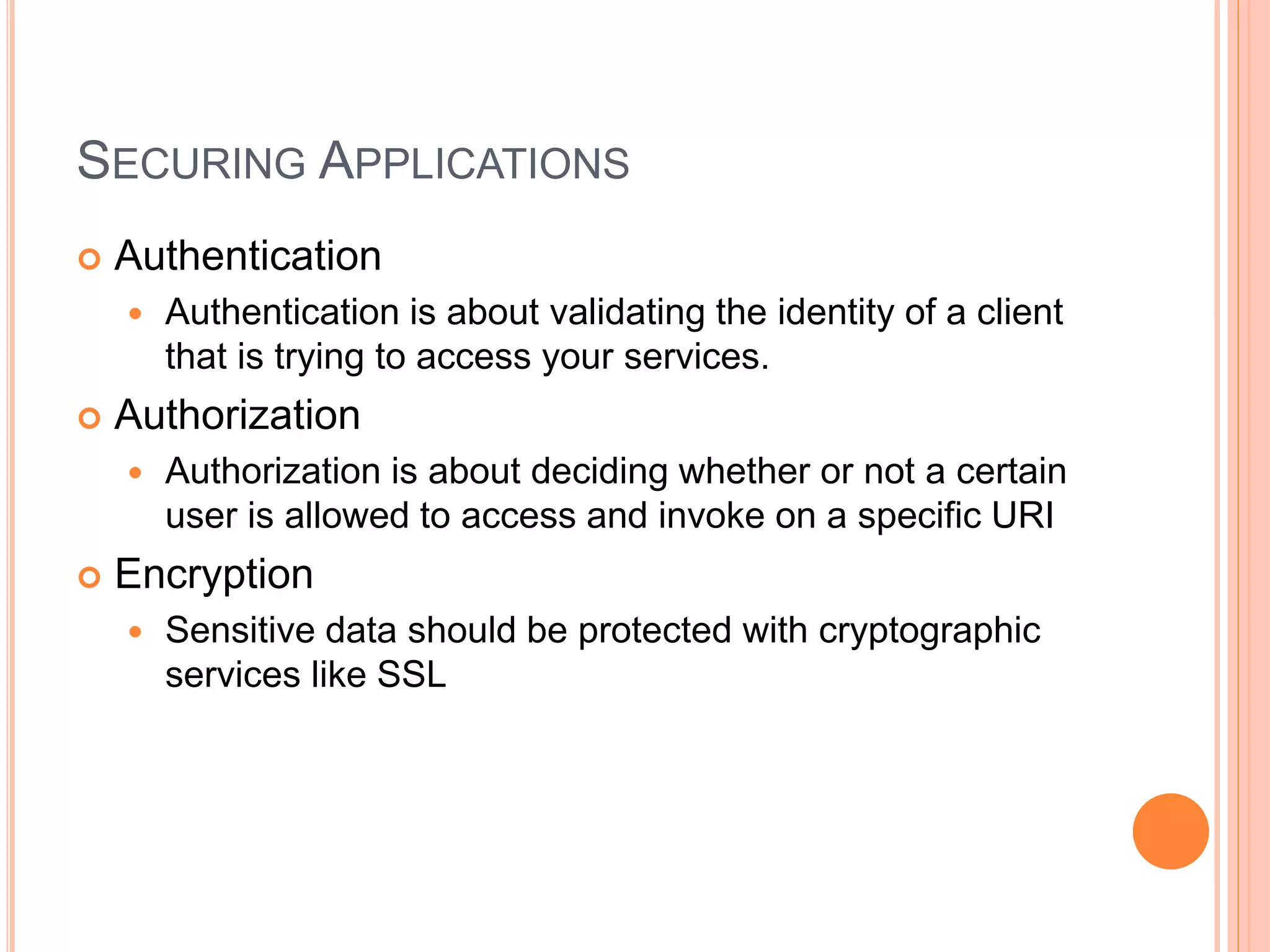 SECURING APPLICATIONS  Authentication  Authentication is about validating the identity of a client that is trying to access your services.  Authorization  Authorization is about deciding whether or not a certain user is allowed to access and invoke on a specific URI  Encryption  Sensitive data should be protected with cryptographic services like SSL 