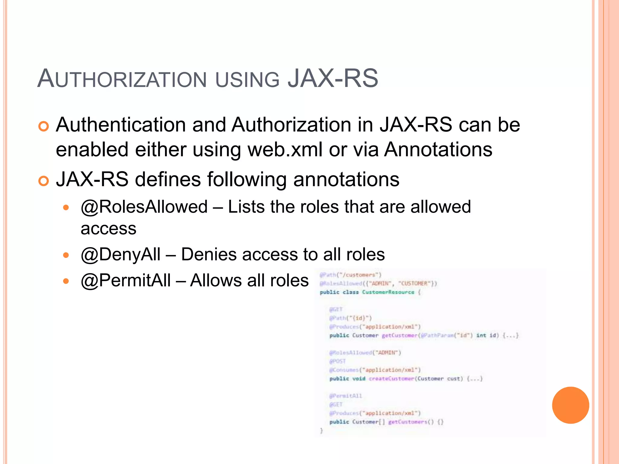 AUTHORIZATION USING JAX-RS  Authentication and Authorization in JAX-RS can be enabled either using web.xml or via Annotations  JAX-RS defines following annotations  @RolesAllowed – Lists the roles that are allowed access  @DenyAll – Denies access to all roles  @PermitAll – Allows all roles 