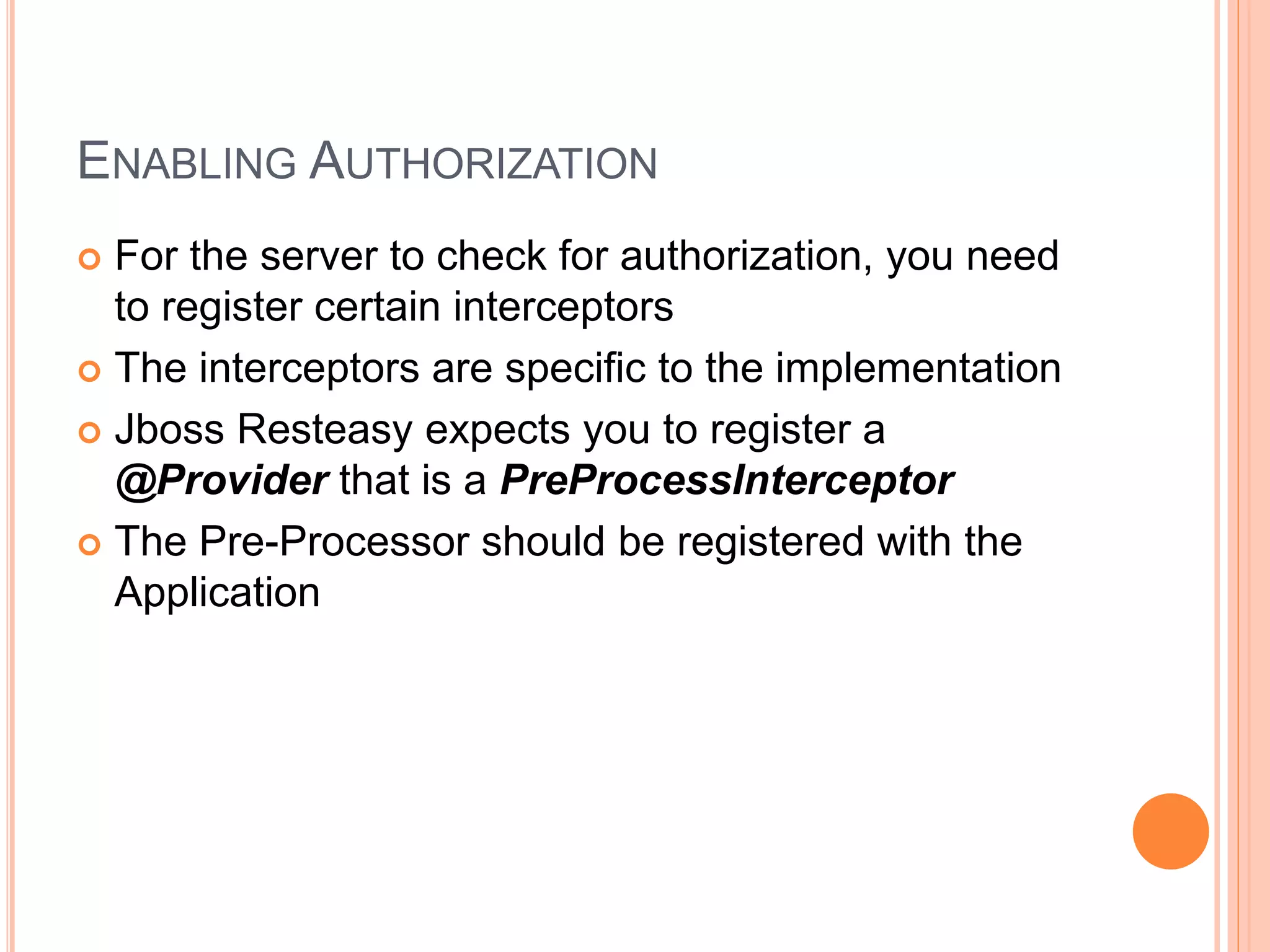 ENABLING AUTHORIZATION  For the server to check for authorization, you need to register certain interceptors  The interceptors are specific to the implementation  Jboss Resteasy expects you to register a @Provider that is a PreProcessInterceptor  The Pre-Processor should be registered with the Application 