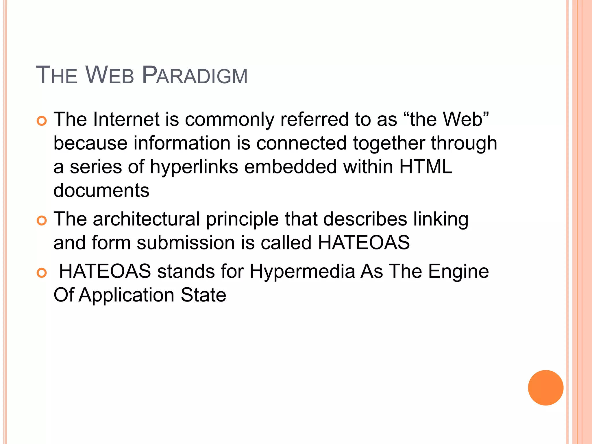 THE WEB PARADIGM  The Internet is commonly referred to as “the Web” because information is connected together through a series of hyperlinks embedded within HTML documents  The architectural principle that describes linking and form submission is called HATEOAS  HATEOAS stands for Hypermedia As The Engine Of Application State 