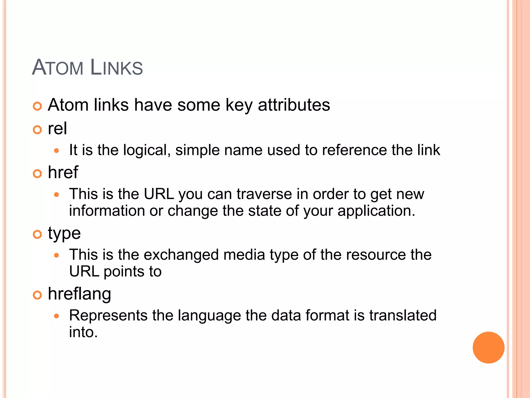 ATOM LINKS  Atom links have some key attributes  rel  It is the logical, simple name used to reference the link  href  This is the URL you can traverse in order to get new information or change the state of your application.  type  This is the exchanged media type of the resource the URL points to  hreflang  Represents the language the data format is translated into. 
