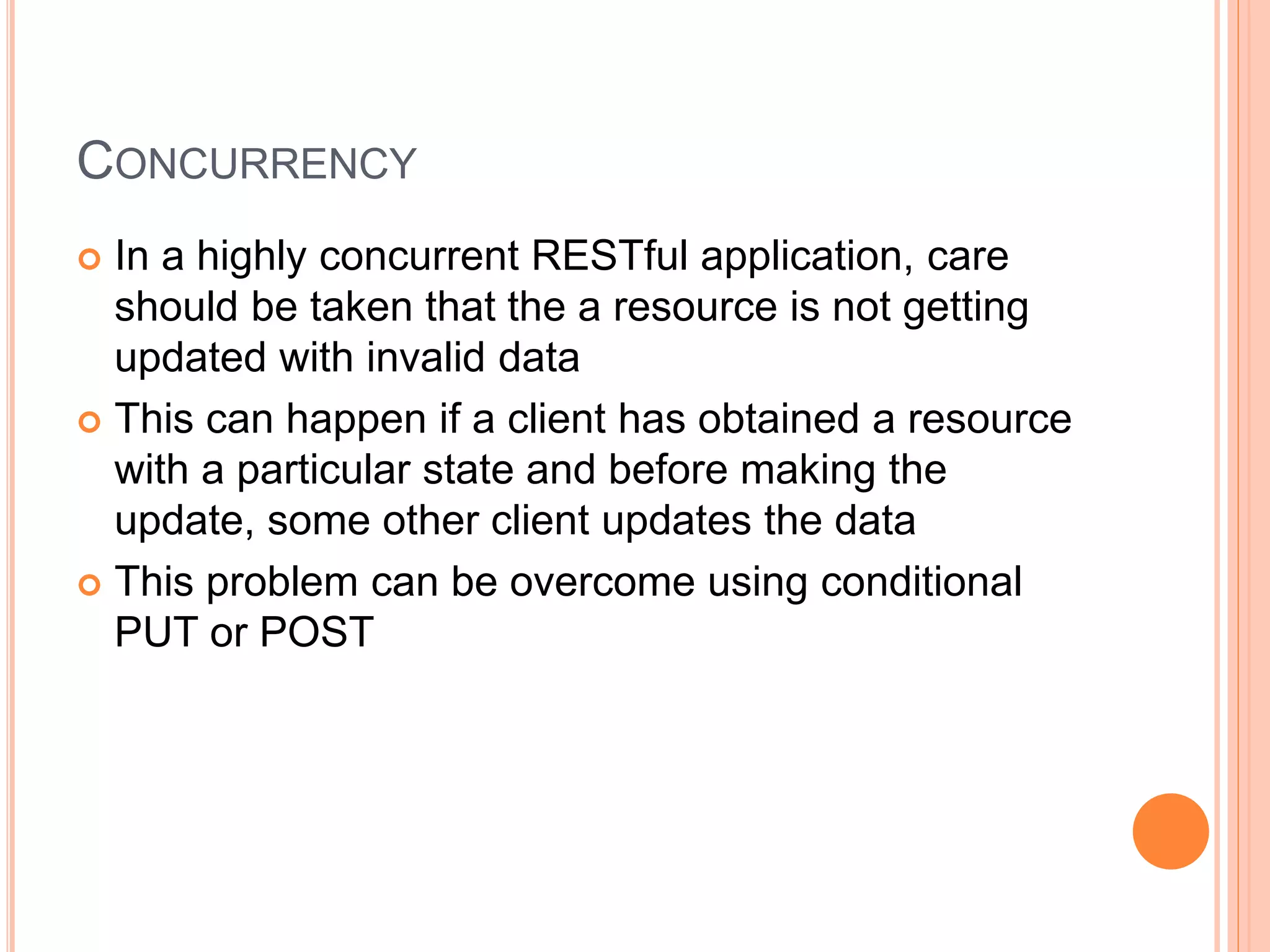 CONCURRENCY  In a highly concurrent RESTful application, care should be taken that the a resource is not getting updated with invalid data  This can happen if a client has obtained a resource with a particular state and before making the update, some other client updates the data  This problem can be overcome using conditional PUT or POST 