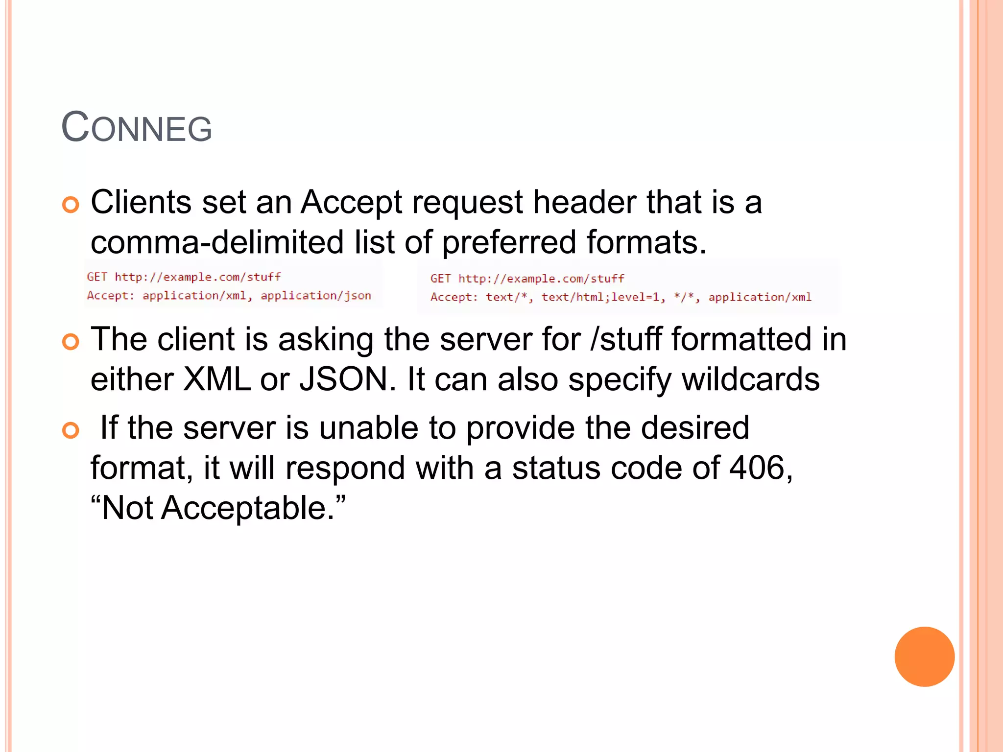 CONNEG  Clients set an Accept request header that is a comma-delimited list of preferred formats.  The client is asking the server for /stuff formatted in either XML or JSON. It can also specify wildcards  If the server is unable to provide the desired format, it will respond with a status code of 406, “Not Acceptable.” 