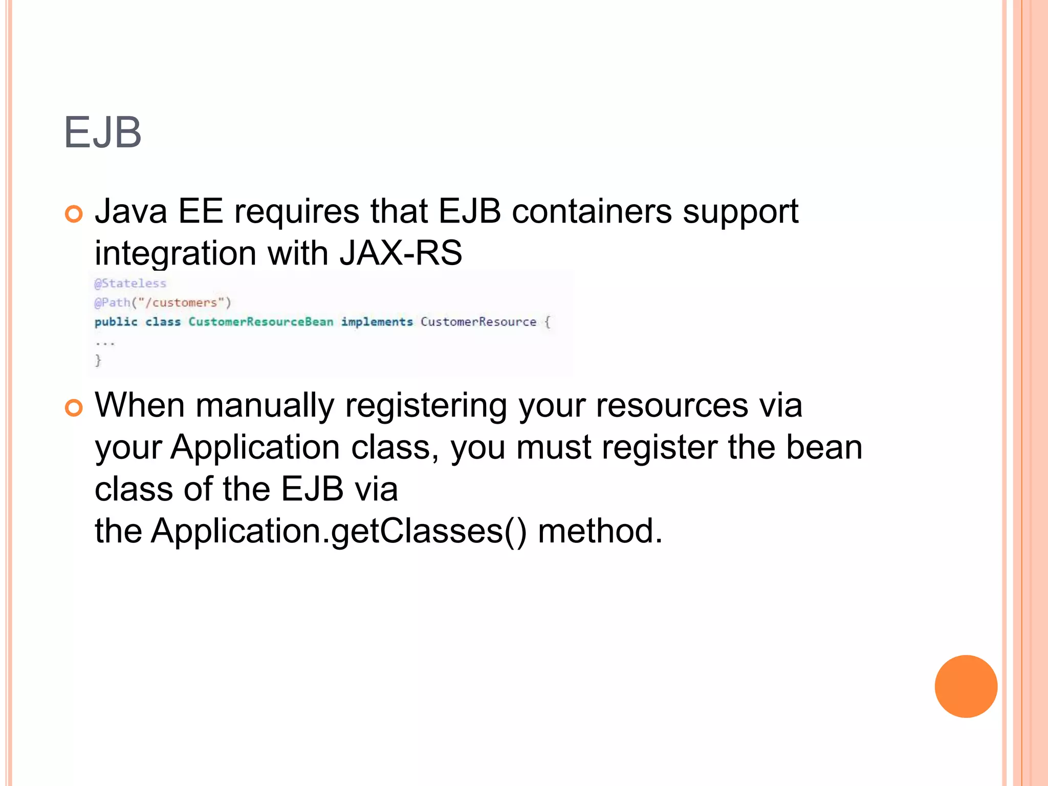 EJB  Java EE requires that EJB containers support integration with JAX-RS  When manually registering your resources via your Application class, you must register the bean class of the EJB via the Application.getClasses() method. 