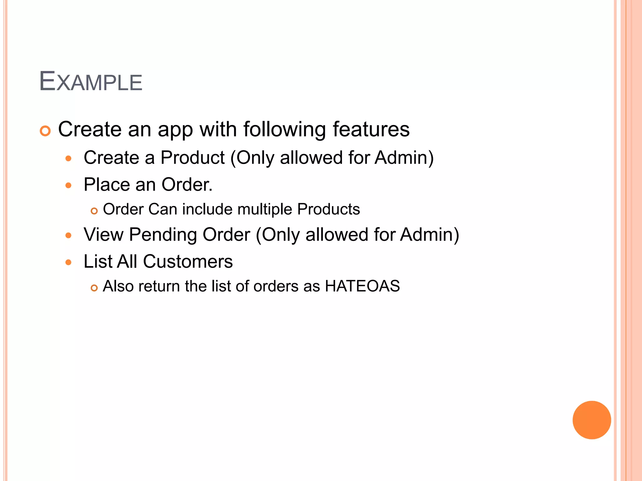 EXAMPLE  Create an app with following features  Create a Product (Only allowed for Admin)  Place an Order.  Order Can include multiple Products  View Pending Order (Only allowed for Admin)  List All Customers  Also return the list of orders as HATEOAS 