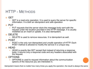 HTTP - METHODS
 GET
 GET is a read-only operation. It is used to query the server for specific
information. It is both an idempotent and safe operation
 PUT
 PUT requests that the server store the message body sent with the
request under the location provided in the HTTP message. It is usually
modelled as an insert or update. It is also idempotent.
 DELETE
 DELETE is used to remove resources. It is idempotent as well.
 POST
 POST is the only non-idempotent and unsafe operation of HTTP. Each
POST method is allowed to modify the service in a unique way.
 HEAD
 HEAD is exactly like GET except that instead of returning a response
body, it returns only a response code and any headers associated with
the request.
 OPTIONS
 OPTIONS is used to request information about the communication
options of the resource you are interested in.
Idempotent means that no matter how many times you apply the operation, the result is always the same
 