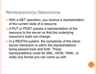 REPRESENTATION ORIENTATION
 With a GET operation, you receive a representation
of the current state of a resource.
 A PUT or POST passes a representation of the
resource to the server so that the underlying
resource’s state can change
 In a RESTful system, the complexity of the client-
server interaction is within the representations
being passed back and forth. These
representations could be XML, JSON, YAML, or
really any format you can come up with.
 