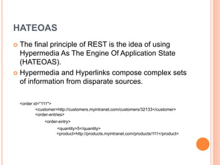 HATEOAS
 The final principle of REST is the idea of using
Hypermedia As The Engine Of Application State
(HATEOAS).
 Hypermedia and Hyperlinks compose complex sets
of information from disparate sources.
<order id="111">
<customer>http://customers.myintranet.com/customers/32133</customer>
<order-entries>
<order-entry>
<quantity>5</quantity>
<product>http://products.myintranet.com/products/111</product>
 