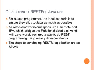 DEVELOPING A RESTFUL JAVA APP
 For a Java programmer, the ideal scenario is to
ensure they stick to Java as much as possible
 As with frameworks and specs like Hibernate and
JPA, which bridges the Relational database world
with Java world, we need a way to do REST
programming using mainly Java constructs
 The steps to developing RESTful application are as
follows
 