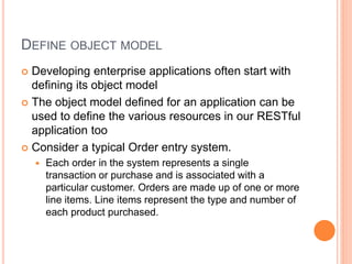 DEFINE OBJECT MODEL
 Developing enterprise applications often start with
defining its object model
 The object model defined for an application can be
used to define the various resources in our RESTful
application too
 Consider a typical Order entry system.
 Each order in the system represents a single
transaction or purchase and is associated with a
particular customer. Orders are made up of one or more
line items. Line items represent the type and number of
each product purchased.
 