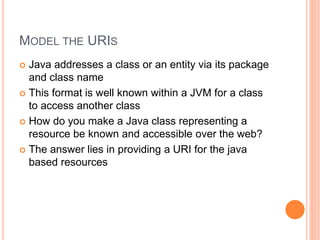 MODEL THE URIS
 Java addresses a class or an entity via its package
and class name
 This format is well known within a JVM for a class
to access another class
 How do you make a Java class representing a
resource be known and accessible over the web?
 The answer lies in providing a URI for the java
based resources
 