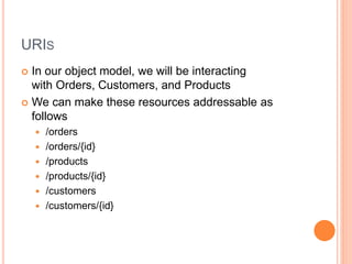 URIS
 In our object model, we will be interacting
with Orders, Customers, and Products
 We can make these resources addressable as
follows
 /orders
 /orders/{id}
 /products
 /products/{id}
 /customers
 /customers/{id}
 