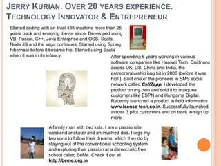 JERRY KURIAN. OVER 20 YEARS EXPERIENCE.
TECHNOLOGY INNOVATOR & ENTREPRENEUR
Started coding with an Intel 486 machine more than 25
years back and enjoying it ever since. Developed using
VB, Pascal, C++, Java Enterprise and OSS, Scala,
Node JS and the saga continues. Started using Spring,
hibernate before it became hip. Started using Scala
when it was in its infancy. After spending 8 years working in various
software companies like Huawei Tech, Quidnunc
across UK, US, China and India, the
entrepreneurship bug bit in 2006 (before it was
hip!!). Built one of the pioneers in SMS social
network called CellZapp, I developed the
product on my own and sold it to marquee
customers like ESPN and Hungama Digital.
Recently launched a product in field informatics
www.isense-tech.co.in. Successfully launched
across 3 pilot customers and on track to sign up
more.
A family man with two kids, I am a passionate
weekend cricketer and an involved dad. I urge my
two sons to follow their dreams, which they do by
staying out of the conventional schooling system
and exploring their passion at a democratic free
school called BeMe. Check it out at
http://beme.org.in
 