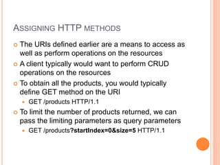 ASSIGNING HTTP METHODS
 The URIs defined earlier are a means to access as
well as perform operations on the resources
 A client typically would want to perform CRUD
operations on the resources
 To obtain all the products, you would typically
define GET method on the URI
 GET /products HTTP/1.1
 To limit the number of products returned, we can
pass the limiting parameters as query parameters
 GET /products?startIndex=0&size=5 HTTP/1.1
 