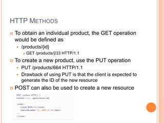 HTTP METHODS
 To obtain an individual product, the GET operation
would be defined as
 /products/{id}
 GET /products/233 HTTP/1.1
 To create a new product, use the PUT operation
 PUT /products/664 HTTP/1.1
 Drawback of using PUT is that the client is expected to
generate the ID of the new resource
 POST can also be used to create a new resource
 