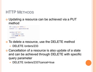 HTTP METHODS
 Updating a resource can be achieved via a PUT
method
 To delete a resource, use the DELETE method
 DELETE /orders/233
 Cancellation of a resource is also update of a state
and can be achieved through DELETE with specific
query parameter
 DELETE /orders/233?cancel=true
 