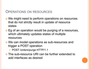 OPERATIONS ON RESOURCES
 We might need to perform operations on resources
that do not strictly result in update of resource
states
 Eg of an operation would be purging of a resources,
which ultimately updates states of multiple
resources
 We can model operations as sub-resources and
trigger a POST operation
 POST /orders/purge HTTP/1.1
 The sub-resource URI can be further extended to
add interfaces as desired
 