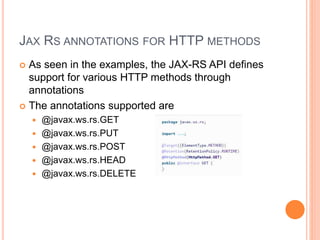 JAX RS ANNOTATIONS FOR HTTP METHODS
 As seen in the examples, the JAX-RS API defines
support for various HTTP methods through
annotations
 The annotations supported are
 @javax.ws.rs.GET
 @javax.ws.rs.PUT
 @javax.ws.rs.POST
 @javax.ws.rs.HEAD
 @javax.ws.rs.DELETE
 