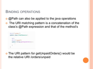 BINDING OPERATIONS
 @Path can also be applied to the java operations
 The URI matching pattern is a concatenation of the
class’s @Path expression and that of the method’s
 The URI pattern for getUnpaidOrders() would be
the relative URI /orders/unpaid
 