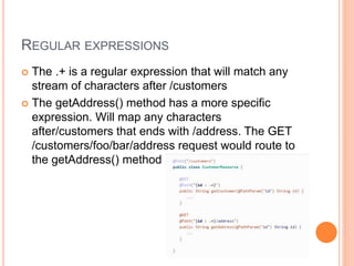 REGULAR EXPRESSIONS
 The .+ is a regular expression that will match any
stream of characters after /customers
 The getAddress() method has a more specific
expression. Will map any characters
after/customers that ends with /address. The GET
/customers/foo/bar/address request would route to
the getAddress() method
 