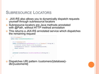 SUBRESOURCE LOCATORS
 JAX-RS also allows you to dynamically dispatch requests
yourself through subresource locators
 Subresource locators are Java methods annotated
with @Path, without HTTP method annotation
 This returns a JAX-RS annotated service which dispatches
the remaining request
 Dispatches URI pattern /customers/{database}-
db/{customerId}
 