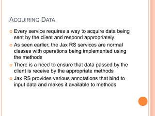 ACQUIRING DATA
 Every service requires a way to acquire data being
sent by the client and respond appropriately
 As seen earlier, the Jax RS services are normal
classes with operations being implemented using
the methods
 There is a need to ensure that data passed by the
client is receive by the appropriate methods
 Jax RS provides various annotations that bind to
input data and makes it available to methods
 