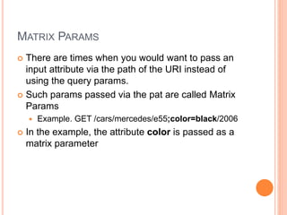 MATRIX PARAMS
 There are times when you would want to pass an
input attribute via the path of the URI instead of
using the query params.
 Such params passed via the pat are called Matrix
Params
 Example. GET /cars/mercedes/e55;color=black/2006
 In the example, the attribute color is passed as a
matrix parameter
 